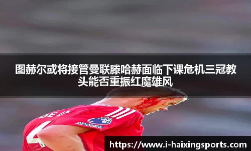 图赫尔或将接管曼联滕哈赫面临下课危机三冠教头能否重振红魔雄风